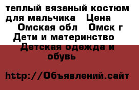 теплый вязаный костюм для мальчика › Цена ­ 400 - Омская обл., Омск г. Дети и материнство » Детская одежда и обувь   